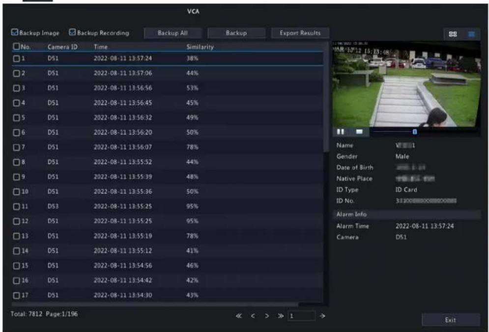 VCA Backup Image Backup Recording Backup All Backup Export Results No. Camera ID Time Similarity 1 D51 2022-08-11 13:57:24 38% 2 D51 2022-08-11 13:57:06 44% 3 D51 2022-08-11 13:56:56 53% 4 D51 2022-08-11 13:56:45 45% 5 D51 2022-08-11 13:56:32 49% 6 D51 2022-08-11 13:56:20 50% 7 D51 2022-08-11 13:56:07 78% 8 D51 2022-08-11 13:55:52 44% 9 D51 2022-08-11 13:55:39 48% 10 D51 2022-08-11 13:55:36 50% 11 D53 2022-08-11 13:55:25 95% 12 D51 2022-08-11 13:55:25 95% 13 D51 2022-08-11 13:55:19 78% 14 D51 2022-08-11 13:55:12 41% 15 D51 2022-08-11 13:54:56 46% 16 D51 2022-08-11 13:54:42 42% 17 D51 2022-08-11 13:54:30 43% Total: 7812 Page: 1/196 Name VI# 1 Gender Male Date of Birth Native Place ID Type ID Card ID No. Alarm Info Alarm Time 2022-08-11 13:57:24 Camera D51 << >> 1 Exit