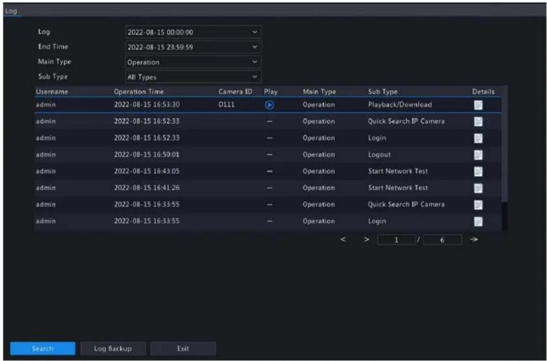 Log 2022-08-15 00:00:00 End Time 2022-08-15 23:59:59 Main Type Operation Sub Type All Types Username Operation Time Camera ID Play Main Type Sub Type Details admin 2022-08-15 16:53:30 D111 Operation Playback/Download admin 2022-08-15 16:52:33 Operation Quick Search IP Camera admin 2022-08-15 16:52:33 Operation Login admin 2022-08-15 16:50:01 Operation Logout admin 2022-08-15 16:43:05 Operation Start Network Test admin 2022-08-15 16:41:26 Operation Start Network Test admin 2022-08-15 16:33:55 Operation Quick Search IP Camera admin 2022-08-15 16:33:55 Operation Login Search Log Backup Exit