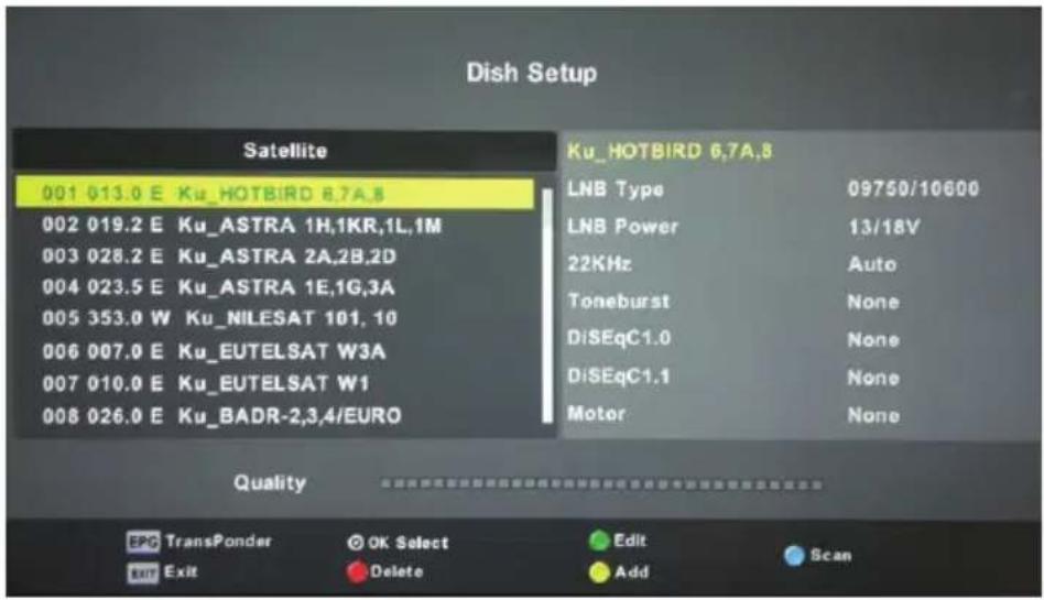 Dish Setup Satellite 001 013.0 E Ku_HOTBIRD 6.7A.8 002 019.2 E Ku_ASTRA 1H,1KR,1L,1M 003 028.2 E Ku_ASTRA 2A,2B,2D 004 023.5 E Ku_ASTRA 1E,1G,3A 005 353.0 W Ku_NILESAT 101, 10 006 007.0 E Ku_EUTELSAT W3A 007 010.0 E Ku_EUTELSAT W1 008 026.0 E Ku_BADR-2,3,4/EURO Ku_HOTBIRD 6.7A.8 LNB Type 09750/10600 LNB Power 13/18V 22KHz Auto Toneburst None DiSEqC1.0 None DiSEqC1.1 None Motor None Quality EPC TransPonder OK Select Edit Scan Exit Delete Add