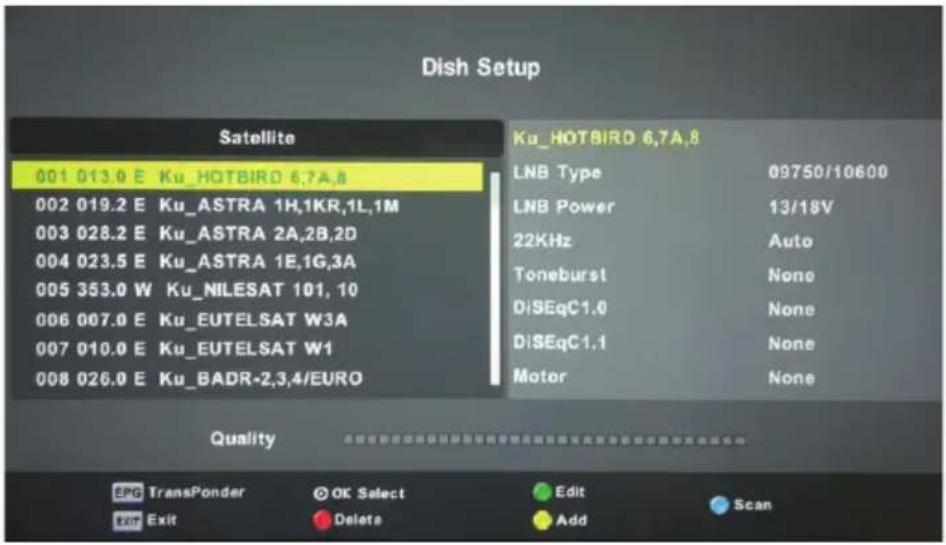 Dish Setup Satellite 001 013.0 E Ku_HOTBIRD 6,7A,8 002 019.2 E Ku_ASTRA 1H,1KR,1L,1M 003 028.2 E Ku_ASTRA 2A,2B,2D 004 023.5 E Ku_ASTRA 1E,1G,3A 005 353.0 W Ku_NILESAT 101, 10 006 007.0 E Ku_EUTELSAT W3A 007 010.0 E Ku_EUTELSAT W1 008 026.0 E Ku_BADR-2,3,4/EURO Ku_HOTBIRD 6,7A,8 LNB Type 09750/10600 LNB Power 13/18V 22KHz Auto Toneburst None DiSEqC1.0 None DiSEqC1.1 None Motor None Quality EPG TransPonder © OK Select Edit Scan Exit Exit Delete Add