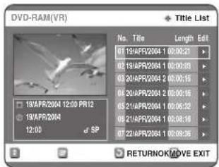 DVD-RAM(VR) Title List No. Title Length Edit 01 19/APR2004 1 00:00:31 02 19/APR2004 1 00:00:33 03 20/APR2004 2 00:00:15 04 20/APR2004 2 00:00:15 05 21/APR2004 1 00:06:32 06 21/APR2004 1 00:08:19 07 22/APR2004 1 00:09:36 RETURNOK/MOVE EXIT