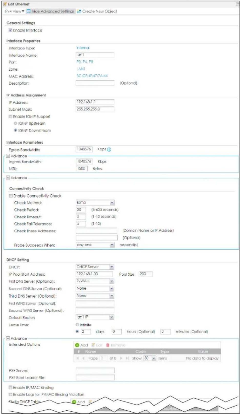Edit Ethernet IPv4 View ▼ Hide Advanced Settings Create New Object General Settings Enable Interface Interface Properties Interface Type: Internal Interface Name: Ian1 Port: P3, P4, P5 Zone: LAN1 MAC Address: BC:CF:4F:47:7A:44 Description: [Optional] IP Address Assignment IP Address: 192.168.1.1 Subnet Mask: 255.255.255.0 Enable IGMP Support IGMP Upstream IGMP Downstream Interface Parameters Egress Bandwidth: 1048576 Kbps Advance Ingress Bandwidth: 1048576 Kbps MTU: 1500 Bytes Advance Connectivity Check Enable Connectivity Check Check Method: icmp Check Period: 30 (5-600 seconds) Check Timeout: 5 (1-10 seconds) Check Fall Tolerance: 5 (1-10) Check These Addresses: (Domain Name or IP Address) (Optional) Probe Succeeds When: any one respond(s) DHCP Setting DHCP: DHCP Server IP Pool Start Address: 192.168.1.33 Pool Size: 200 First DNS Server (Optional): ZyWALL Second DNS Server (Optional): None Third DNS Server (Optional): None First WINS Server (Optional): Second WINS Server (Optional): Default Router: Ian1 IP Lease Time: infinite 2 days 0 hours (Optional) 0 minutes (Optional) Advance Extended Options Add Edit Remove Name Code Type Value Page 0 of 0 Show 50 Items No data to display PXE Server: PXE Boot Loader File: Enable IP/MAC Binding Enable Logs for IP/MAC Binding Violation Static DHCP Table Add