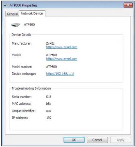 ATP500 Properties General Network Device ATP500 Device Details Manufacturer: ZyXEL http://www.zyxel.com Model: ATP500 http://www.zyxel.com Model number: ATP500 Device webpage: http://192.168.1.1/ Troubleshooting Information Serial number: S16 MAC address: b8: Unique identifier: uuii IP address: 19; OK Cancel Apply