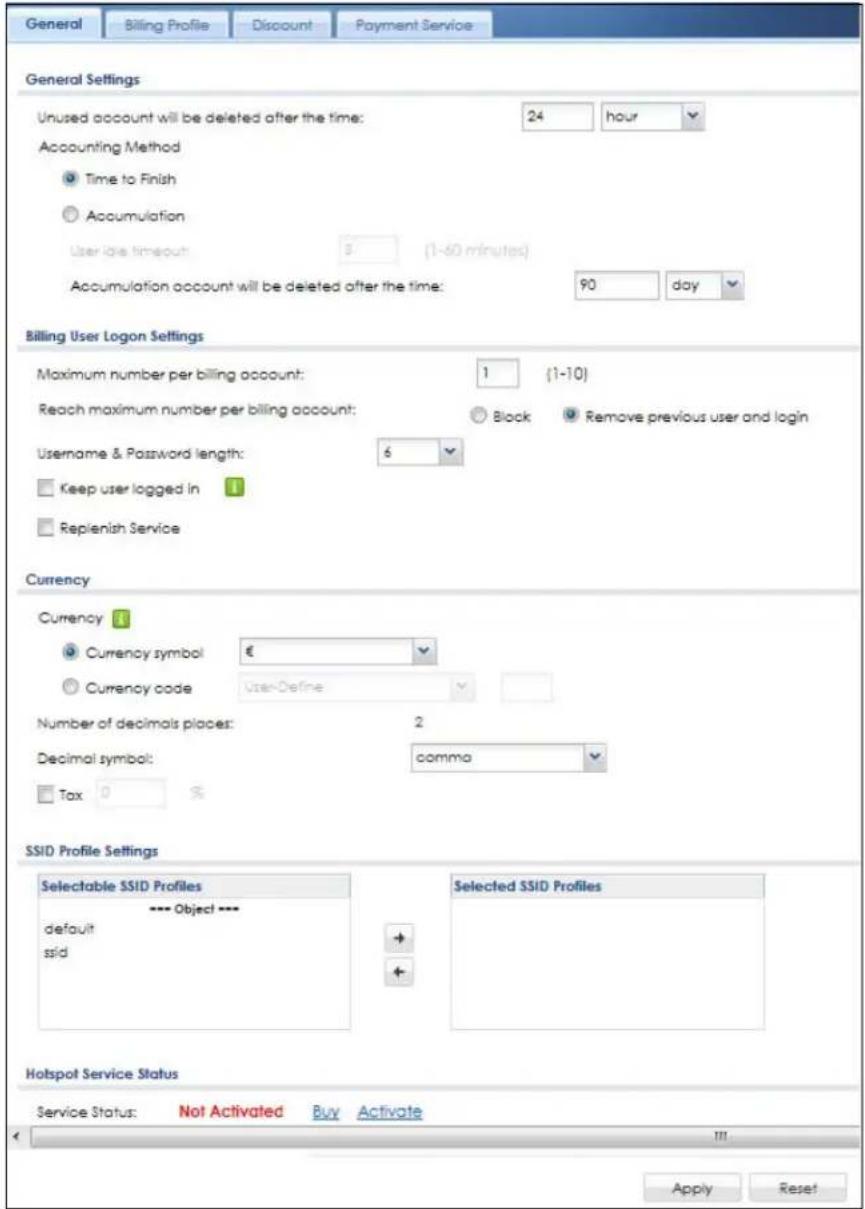 General Billing Profile Discount Payment Service General Settings Unused account will be deleted after the time: 24 hour Accounting Method Time to Finish Accumulation User idle timeout: 3 (1-60 minutes) Accumulation account will be deleted after the time: 90 day Billing User Logon Settings Maximum number per billing account: 1 (1-10) Reach maximum number per billing account: Block Remove previous user and login Username & Password length: 6 Keep user logged in Replenish Service Currency Currency # Currency symbol € Currency code User-Define Number of decimals places: 2 Decimal symbol: comma Tax 0 % SSID Profile Settings Selectable SSID Profiles --- Object --- default ssid Selected SSID Profiles Hotspot Service Status Service Status: Not Activated Buy Activate Apply Reset