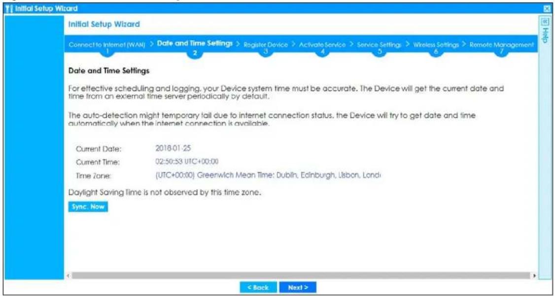Initial Setup Wizard Connect to Internet (WAN) > Date and Time Settings > Register Device > Activate Service > Service Settings > Wireless Settings > Remote Management 1 2 3 4 5 6 7 Date and Time Settings For effective scheduling and logging, your Device system time must be accurate. The Device will get the current date and time from an external time server periodically by default. The auto-detection might temporary fail due to internet connection status, the Device will try to get date and time automatically when the internet connection is available. Current Date: 2018-01-25 Current Time: 02:50:53 UTC+00:00 Time Zone: (UTC+00:00) Greenwich Mean Time: Dublin, Edinburgh, Lisbon, London Daylight Saving Time is not observed by this time zone. Sync. Now < Back Next >
