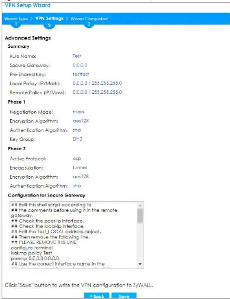 VPN Setup Wizard Wizard type > VPN Settings > Wizard Completed 1 2 3 Advanced Settings Summary Rule Name: Test Secure Gateway: 0.0.0.0 Pre-Shared Key: testtest Local Policy (IP/Mask): 0.0.0.0 / 255.255.255.0 Remote Policy (IP/Mask): 0.0.0.0 / 255.255.255.0 Phase 1 Negotiation Mode: main Encryption Algorithm: aes128 Authentication Algorithm: sha Key Group: DH2 Phase 2 Active Protocol: esp Encapsulation: tunnel Encryption Algorithm: aes128 Authentication Algorithm: sha Configuration for Secure Gateway Edit this shell script according to the comments before using it in the remote gateway. Check the peer-ip interface. Check the local-ip interface. Edit the Test_LOCAL address-object. Then remove the following line. PLEASE REMOVE THIS LINE configure terminal Isakmp policy Test peer-ip 0.0.0.0 0.0.0.0 Use the correct Interface name in the Click "Save" button to write the VPN configuration to ZyWALL.