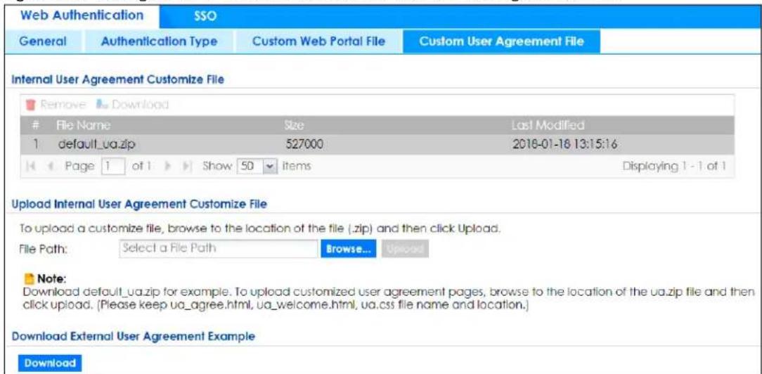 Web Authentication SSO General Authentication Type Custom Web Portal File Custom User Agreement File Internal User Agreement Customize File Remove Download File Name Size Last Modified 1 default_ua.zip 527000 2018-01-16 13:15:16 Page 1 of 1 Show 50 Items Displaying 1 - 1 of 1 Upload Internal User Agreement Customize File To upload a customize file, browse to the location of the file (.zip) and then click Upload. File Path: Select a File Path Browse... Upload Note: Download default_ua.zip for example. To upload customized user agreement pages, browse to the location of the ua.zip file and then click upload. (Please keep ua_agree.html, ua_welcome.html, ua.css file name and location.) Download External User Agreement Example Download