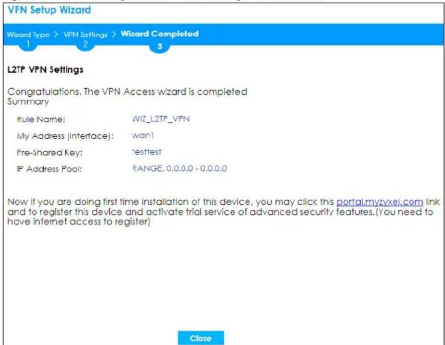 VPN Setup Wizard Wizard Type > VPN Settings > Wizard Completed 1 2 3 L2TP VPN Settings Congratulations. The VPN Access wizard is completed Summary Rule Name: WIZ_L2TP_VFN My Address (Interface): wan! Pre-Shared Key: testtest IP Address Pool: RANGE, 0.0.0.0 - 0.0.0.0 Now if you are doing first time installation of this device, you may click this portal.myzyxel.com link and to register this device and activate trial service of advanced security features.(You need to have internet access to register) Close