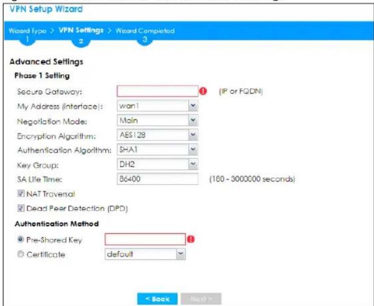 VPN Setup Wizard Wizard Type > VPN Settings > Wizard Completed 1 2 3 Advanced Settings Phase 1 Setting Secure Gateway: _________ (IP or FQDN) My Address (interface): wan i Negotiation Mode: Main Encryption Algorithm: AES128 Authentication Algorithm: SHA1 Key Group: DH2 SA Life Time: BG6400 (160 - 3000000 seconds) NAT Traversal Dead Peer Detection (DPD) Authentication Method Pre-Shared Key Certificate default < Back Next >