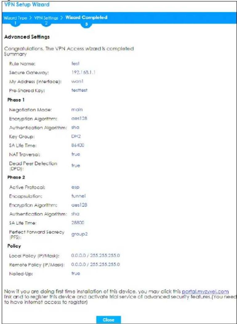 VPN Setup Wizard Wizard Type > VPN Settings > Wizard Completed 1 2 3 Advanced Settings Congratulations. The VPN Access wizard is completed Summary Rule Name: test Secure Gateway: 192.163.1.1 My Address (interface): wan1 Pre-Shared Key: testtest Phase 1 Negotiation Mode: main Encryption Algorithm: aes128 Authentication Algorithm: sha Key Group: DH2 SA Life Time: 86400 NAT Traversal: true Dead Peer Detection (DPD): true Phase 2 Active Protocol: esp Encapsulation: tunnel Encryption Algorithm: aes128 Authentication Algorithm: sha SA Life Time: 28800 Perfect Forward Secrecy (PFS): group2 Policy Local Policy (IP/Mask): 0.0.0.0 / 255.255.255.0 Remote Policy (IP/Mask): 0.0.0.0 / 255.255.255.0 Nailed-Up: true Now if you are doing first time installation of this device, you may click this portal.myzyxel.com link and to register this device and activate trial service of advanced security features.(You need to have internet access to register) Close