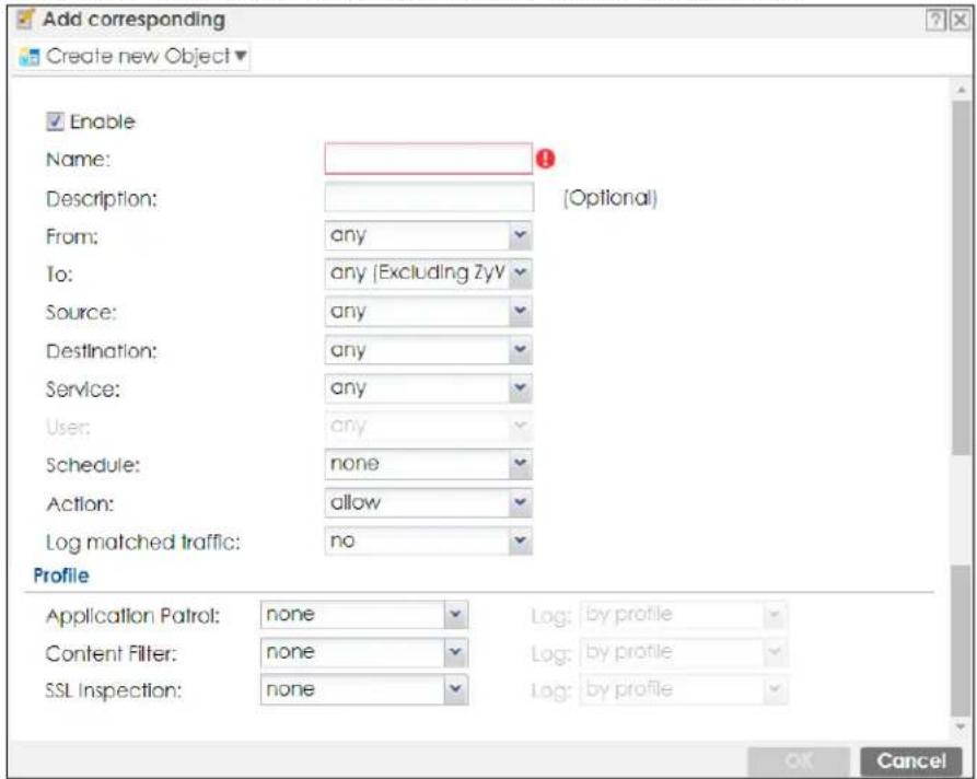 Add corresponding Create new Object Enable Name: Description: From: any To: any (Excluding ZyV) Source: any Destination: any Service: any User: any Schedule: none Action: allow Log matched traffic: no Profile Application Patrol: none Content Filter: none SSL Inspection: none (Optional) Log: by profile Log: by profile Log: by profile OK Cancel