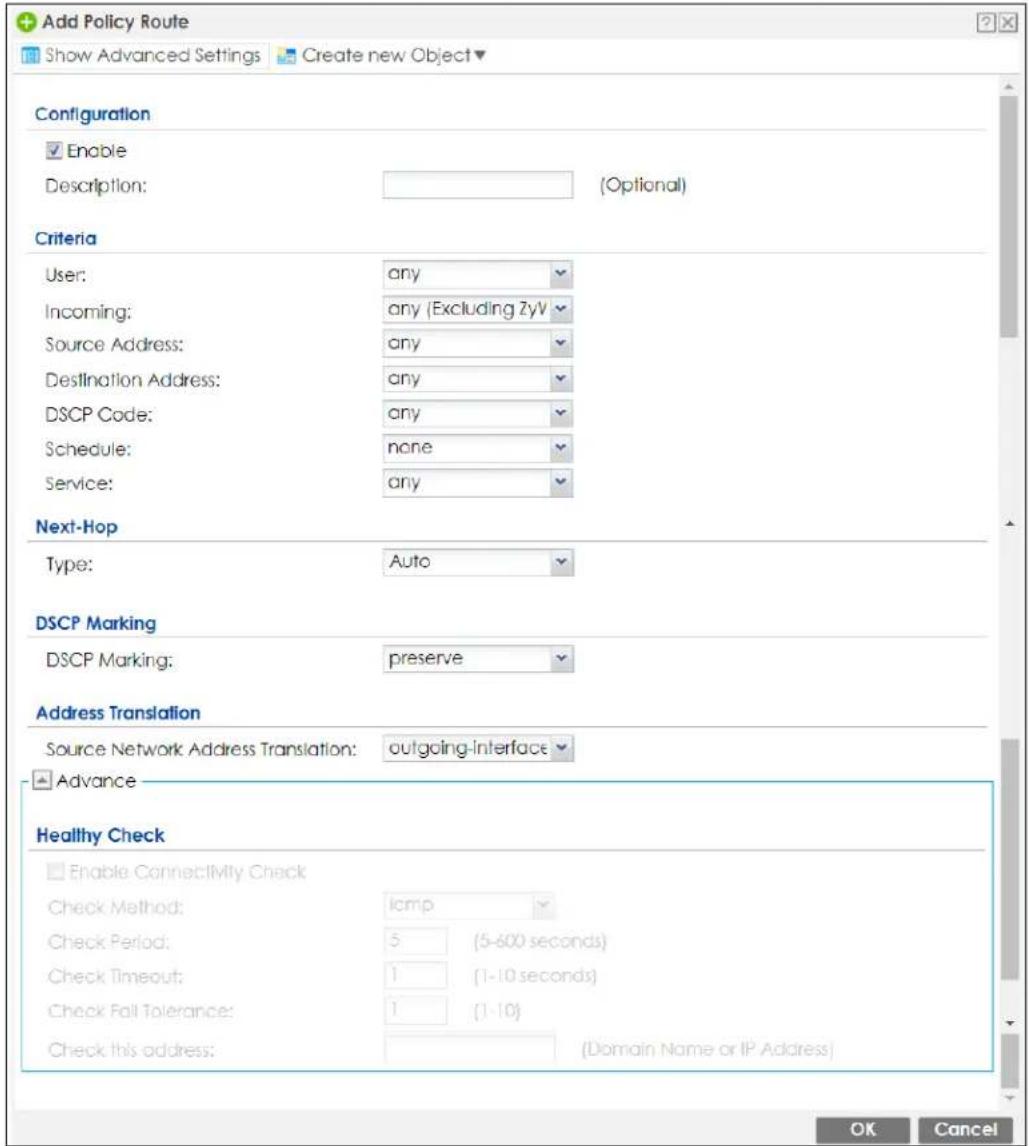 Add Policy Route Show Advanced Settings Create new Object Configuration Enable Description: (Optional) Criteria User: any Incoming: any (Excluding ZyV Source Address: any Destination Address: any DSCP Code: any Schedule: none Service: any Next-Hop Type: Auto DSCP Marking DSCP Marking: preserve Address Translation Source Network Address Translation: outgoing-interface Advance Healthy Check Enable Connectivity Check Check Method: lamp Check Period: 5 (5-600 seconds) Check Timeout: 1 (1-10 seconds) Check Fall Tolerance: 1 (1-10) Check this address: (Domain Name or IP Address) OK Cancel