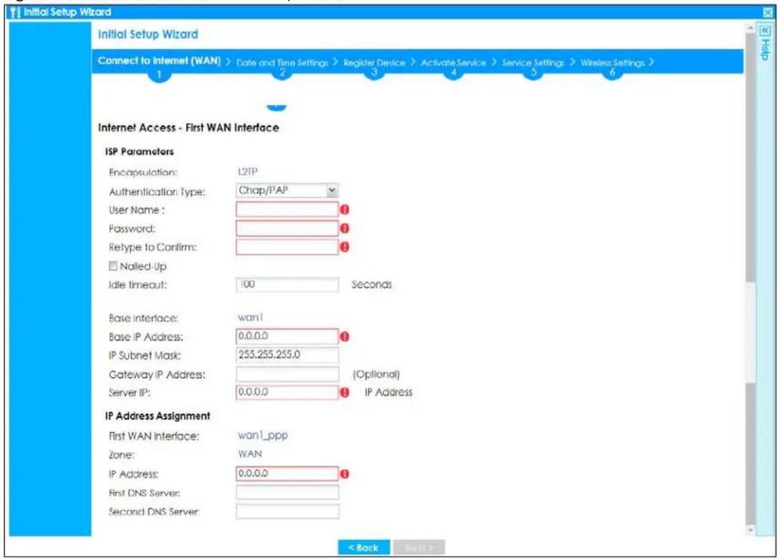 Initial Setup Wizard Connect to Internet (WAN) > Date and Time Settings > Register Device > Activate Service > Service Settings > Wireless Settings > 1 2 3 4 5 6 Internet Access - First WAN Interface ISP Parameters Encapsulation: L2IP Authentication Type: Chap/PAP User Name: 1 Password: 1 Retype to Confirm: 1 □ Nailed-Up Idle timeout: 100 Seconds Base Interface: wan1 Base IP Address: 0.0.0.0 IP Subnet Mask: 255.255.255.0 Gateway IP Address: (Optional) Server IP: 0.0.0.0 IP Address IP Address Assignment First WAN Interface: wan1_ppp Zone: WAN IP Address: 0.0.0.0 First DNS Server: Second DNS Server: < Back Next >