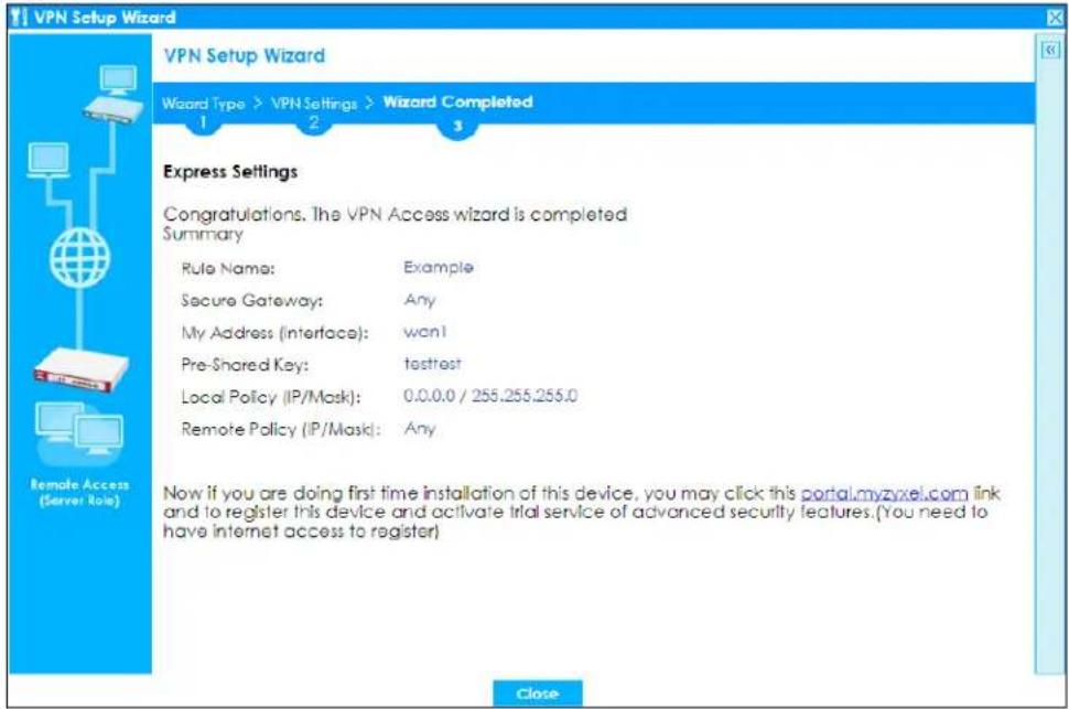 VPN Setup Wizard Wizard Type > VPN Settings > Wizard Completed 1 2 3 Express Settings Congratulations. The VPN Access wizard is completed Summary Rule Name: Example Secure Gateway: Any My Address (Interface): won! Pre-Shared Key: tastest Local Policy (IP/Mask): 0.0.0.0 / 255.255.255.0 Remote Policy (IP/Mask): Any Now if you are doing first time installation of this device, you may click this portal.myzyxel.com link and to register this device and activate trial service of advanced security features.(You need to have internet access to register) Close