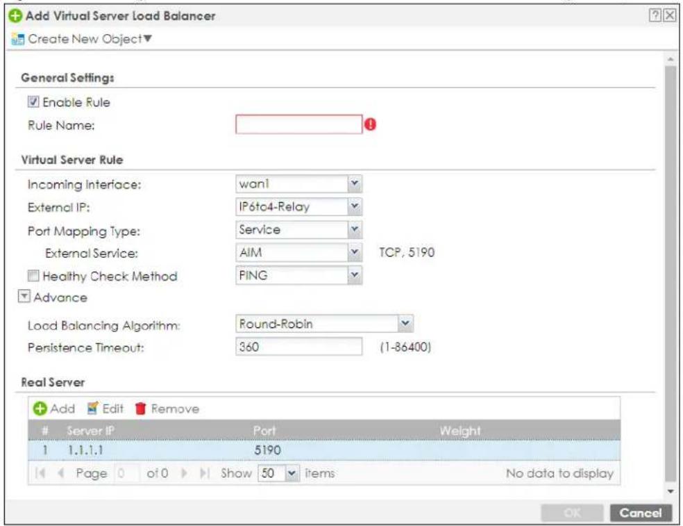 Add Virtual Server Load Balancer Create New Object▼ General Settings Enable Rule Rule Name: Virtual Server Rule Incoming Interface: wan1 External IP: IP6tc4-Relay Port Mapping Type: Service External Service: AIM TCP, 5190 Healthy Check Method PING Advance Load Balancing Algorithm: Round-Robin Persistence Timeout: 360 (1-86400) Real Server Add Edit Remove Server IP Port Weight 1 1.1.1.1 5190 Page 0 of 0 Show 50 items No data to display OK Cancel