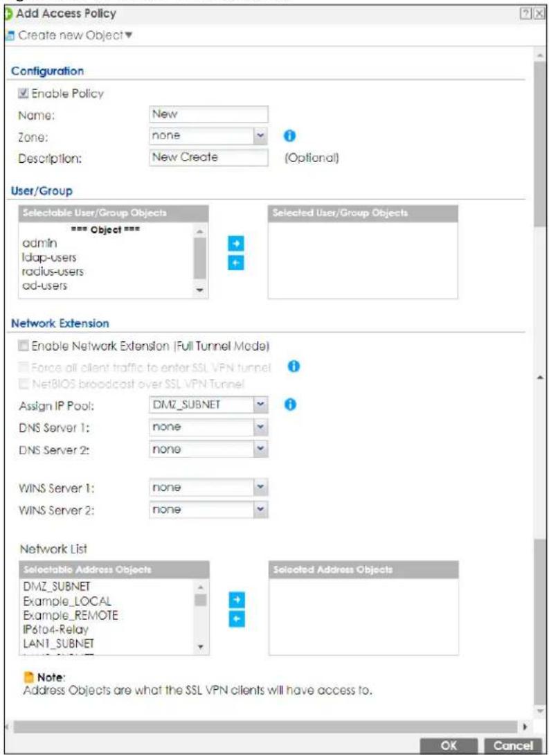 Add Access Policy Create new Object Configuration Enable Policy Name: New Zone: none Description: New Create (Optional) User/Group Selectable User/Group Objects === Object === admin ldap-users radius-users cd-users Selected User/Group Objects Network Extension Enable Network Extension (Full Tunnel Mode) Force all client traffic to enter SSL VPN tunnel NetBIOS broadcast over SSL VPN Tunnel Assign IP Pool: DMZ_SUBNET DNS Server 1: none DNS Server 2: none WINS Server 1: none WINS Server 2: none Network List Selectable Address Objects DMZ_SUBNET Example_LOCAL Example_REMOTE IP6to4-Relay LAN1_SUBNET Selected Address Objects Note: Address Objects are what the SSL VPN clients will have access to. OK Cancel