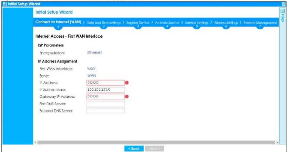 Initial Setup Wizard Connect to Internet (WAN) > Date and Time Settings > Register Device > Activate Service > Service Settings > Wireless Settings > Remote Management 1 2 3 4 5 6 7 Internet Access - First WAN Interface ISP Parameters Encapsulation: Ethernet IP Address Assignment First WAN Interface: wan1 Zone: WAN IP Address: 0,0,0,0 IP Subnet Mask: 255.255.255.0 Gateway IP Address: 0,0,0,0 First DNS Server: Second DNS Server: < Back Next >