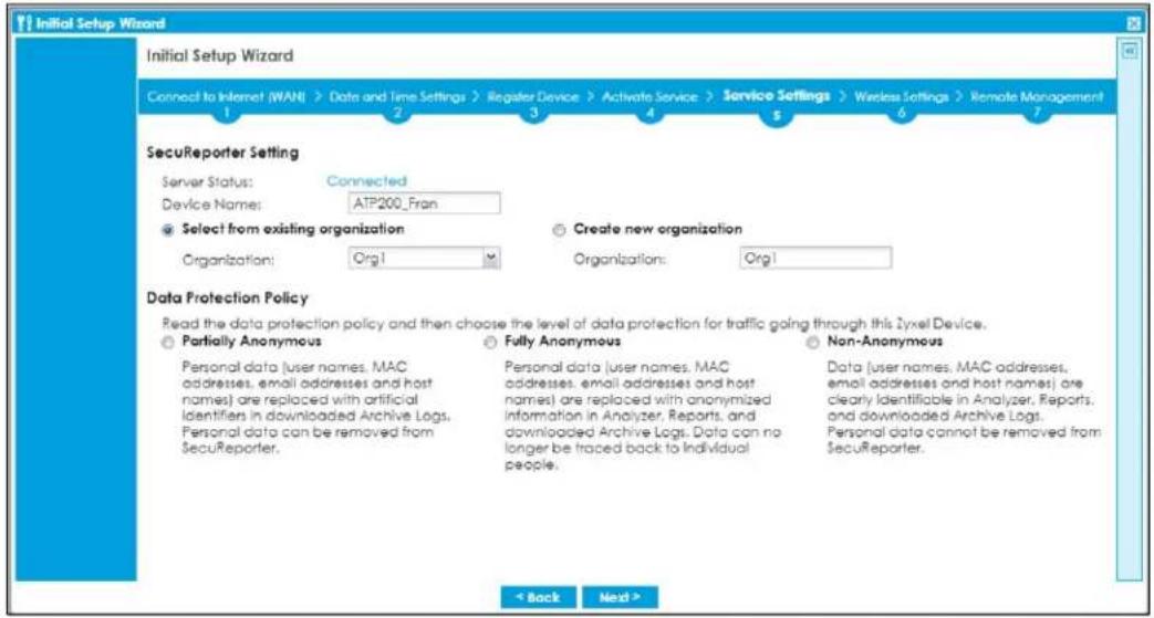 Initial Setup Wizard Initial Setup Wizard Connect to Internet (WAN) > Data and Time Settings > Register Device > Activate Service > Service Settings > Wireless Settings > Remote Management 1 2 3 4 5 6 7 SecuReporter Setting Server Status: Connected Device Name: ATP200_Fran Select from existing organization Organization: Org1 Create new organization Organization: Org1 Data Protection Policy Read the data protection policy and then choose the level of data protection for traffic going through this Zyxcel Device. Partially Anonymous Fully Anonymous Non-Anonymous Personal data [user names, MAC addresses, email addresses and host names] are replaced with artificial Identifiers in downloaded Archive Logs. Personal data can be removed from SecuReporter. Personal data [user names, MAC addresses, email addresses and host names] are replaced with anonymized Information in Analyzer, Reports, and downloaded Archive Logs. Data can no longer be traced back to individual people. Data [user names, MAC addresses, email addresses and host names] are clearly identifiable in Analyzer, Reports, and downloaded Archive Logs. Personal data cannot be removed from SecuReporter. < Back Next >