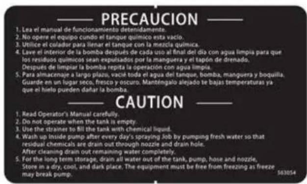 PRECAUCION 1. Lea el manual de funcionamiento detenidamente. 2. No opere el equipo cundo el tanque químico esta vacío. 3. Utilice el colador para llenar el tanque con la mezcla química. 4. Lave el interior de la bomba después de cada uso al final del día con agua limpia para que los residuos químicos sean expulsados por la manguera y el tapón de drenado. Después de limpiar la bomba repita la operación con agua limpia. 5. Para almacenaje a largo plazo, vacía toda el agua del tanque, bomba, manguera y boquilla, Guarde en un lugar seco, fresco y oscuro. Manténgalo alejado te bajas temperaturas ya que el hielo pueden dañar la bomba. CAUTION 1. Read Operator's Manual carefully. 2. Do not operate when the tank is empty. 3. Use the strainer to fill the tank with chemical liquid. 4. Wash up inside pump after every day's spraying job by pumping fresh water so that residual chemicals are drain out through nozzle and drain hole. After cleaning drain out remaining water completely. 5. For the long term storage, drain all water out of the tank, pump, hose and nozzle, Store in a dry, cool, and dark place. The equipment must be free from freezing as freeze may break pump. 563054