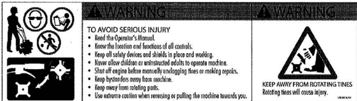 WARNING TO AVOID SERIOUS INJURY • Read the Operator's Manual. • Know the location and functions of all controls. • Keep all safety devices and shields in place and working. • Never allow children or uninstructed adults to operate machine. • Shut off engine before manually unclogging tines or making repairs. • Keep bystanders away from machine. • Keep away from rotating parts. • Use extreme caution when reversing or pulling the machine towards you. KEEP AWAY FROM ROTATING TINES Rotating tines will cause injury.