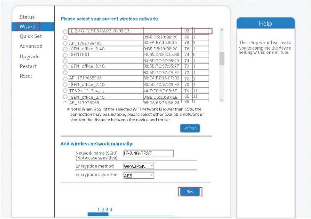 Status Wizard Quick Set Advanced Upgrade Restart Reset Please select your current wireless network: IE-2.4G-TEST 54:A7:3:70:99:13 0:BE:D5:20:B8:2C 80 1 AP_1753738492 30:EA:E7:36:B:36 78 2 IGEN_office_2.4G 0:BE:D5:20:B8:2C 76 1 IGENTEST E8:65:D4:F2:15:B8 74 6 90:5D:7C:97:95:29 74 1 IGEN_office_2.4G 90:5D:7C:97:95:27 72 1 90:5D:7C:97:C9:E5 72 1 AP_1719065936 30:EA:E7:36:CF:B2 70 1 IGEN_office_2.4G 90:5D:7C:97:C9:E3 70 1 TESR+ "" ? = , ; 4A:E:EC:9E:C3:3E 70 11 IGEN_office_2.4G 0:BE:D5:20:B7:EE 66 11 AP_517075065 98:D8:63:76:BA:24 66 11 * Note: When RSSI of the selected WiFi network is lower than 15%, the connection may be unstable, please select other available network or shorten the distance between the device and router. Refresh Add wireless network manually: Network name (SSID) IE-2.4G-TEST (Note:case sensitive) Encryption method WPA2PSK Encryption algorithm AES Next 1 2 3 4 Help The setup wizard will assist you to complete the device setting within one minute.