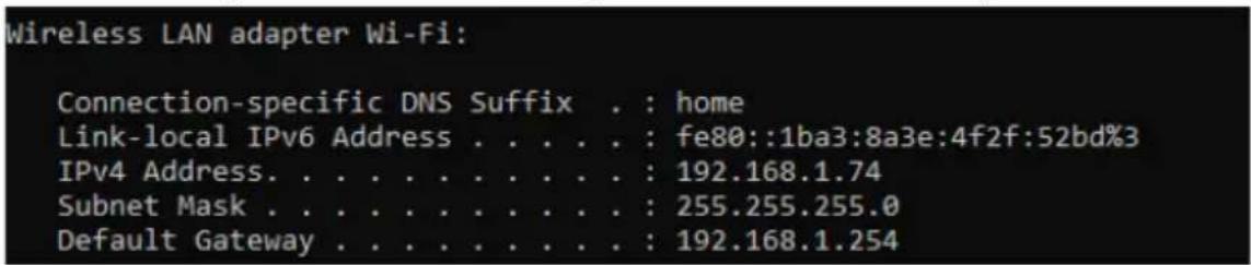 Wireless LAN adapter Wi-Fi: Connection-specific DNS Suffix . : home Link-local IPv6 Address . . . . . : fe80::1ba3:8a3e:4f2f:52bd%3 IPv4 Address. . . . . . . . . . . : 192.168.1.74 Subnet Mask . . . . . . . . . . . : 255.255.255.0 Default Gateway . . . . . . . . . . : 192.168.1.254