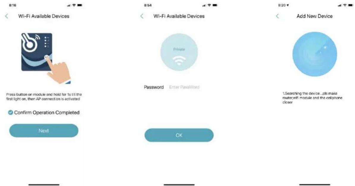 8:16 Wi-Fi Available Devices Press button on module and hold for 1s till the first light on, then AP connection is activated Confirm Operation Completed Next 8:54 Wi-Fi Available Devices Password Enter Password OK 8:20 Add New Device 1. Searching the device...pls make router,wi module and the cellphone closer