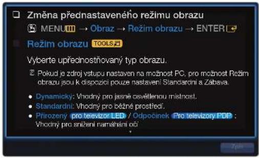 Změna přednastaveného režimu obrazu MENU → Obraz → Režim obrazu → ENTER Režim obrazu TOOLS Vyberte upřednostňovaný typ obrazu. Pokud je zdroj vystupu nastaven na možnost PC, pro možnost Režim obrazu jsou k dispozící pouze nastavení Standardní a Zábava. Dynamicky: Vhodný pro jasné osvěltenou místnost, Standardní: Vhodný pro běžné prostřečí, Přirozený pro teevizor LED / Odpočinek Pro televizory PDP : Vhodný pro anižení namáhání oči