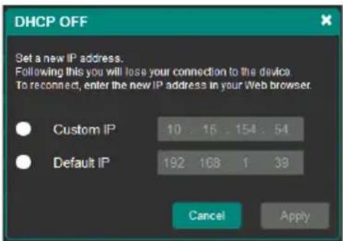 DHCP OFF Set a new IP address. Following this you will lose your connection to the device. To reconnect, enter the new IP address in your Web browser. Custom IP 10 15 154 54 Default IP 192 168 1 39 Cancel Apply