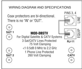 WIRING DIAGRAM AND SPECIFICATIONS Coax protectors are bi-directional. There is no 'IN' or 'OUT'. PINS 3, 4 LINE SAT 1 MOD-DBSTV For Digital Satellite & CATV Systems 3 Sat/CATV Lines Protected 75 Volt Clamping <1.0.5dB 0 MHz to 2.2 GHz 1 Phone Line Protected 260 Volt Clamping RJ-11 EQUIP SAT 2 CATV