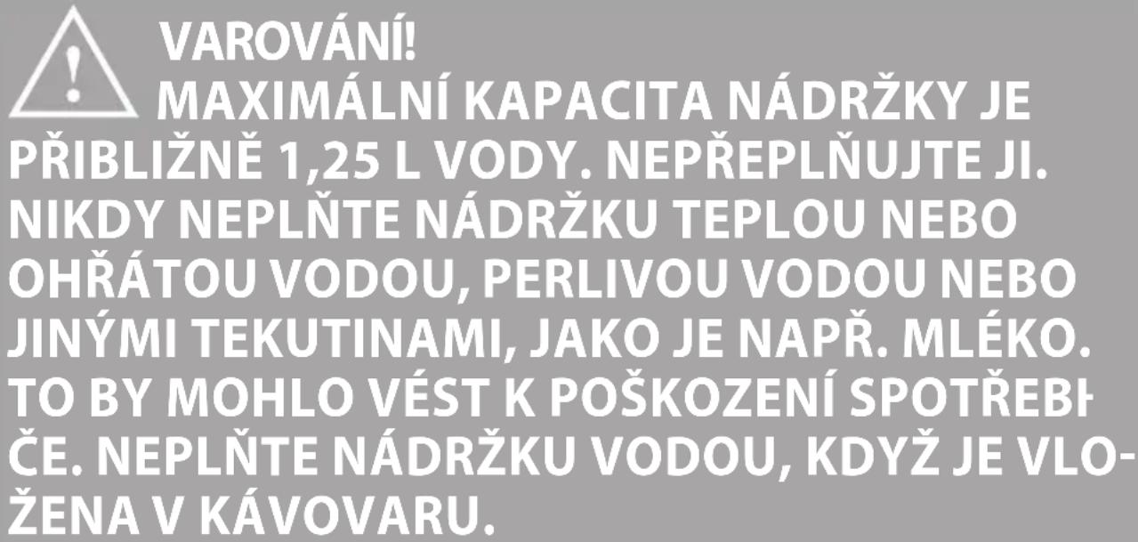 VAROVÁNÍ! MAXIMÁLNÍ KAPACITA NÁDRŽKY JE PŘIBLIŽNĚ 1,25 L VODY. NEPŘEPLŇUJTE JI. NIKDY NEPLŇTE NÁDRŽKU TEPLOU NEBO OHŘÁTOU VODOU, PERLIVOU VODOU NEBO JINÝMI TEKUTINAMI, JAKO JE NAPŘ. MLÉKO. TO BY MOHLO VÉST K POŠKOZENÍ SPOTŘEBF ČE. NEPLŇTE NÁDRŽKU VODOU, KDYŽ JE VLO- ŽENA V KÁVOVARU.