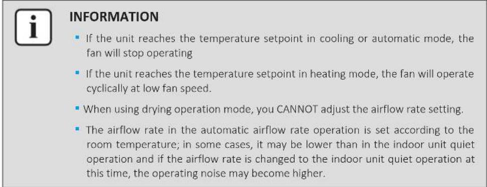INFORMATION ■ If the unit reaches the temperature setpoint in cooling or automatic mode, the fan will stop operating ■ If the unit reaches the temperature setpoint in heating mode, the fan will operate cyclically at low fan speed. ■ When using drying operation mode, you CANNOT adjust the airflow rate setting. ■ The airflow rate in the automatic airflow rate operation is set according to the room temperature; in some cases, it may be lower than in the indoor unit quiet operation and if the airflow rate is changed to the indoor unit quiet operation at this time, the operating noise may become higher.