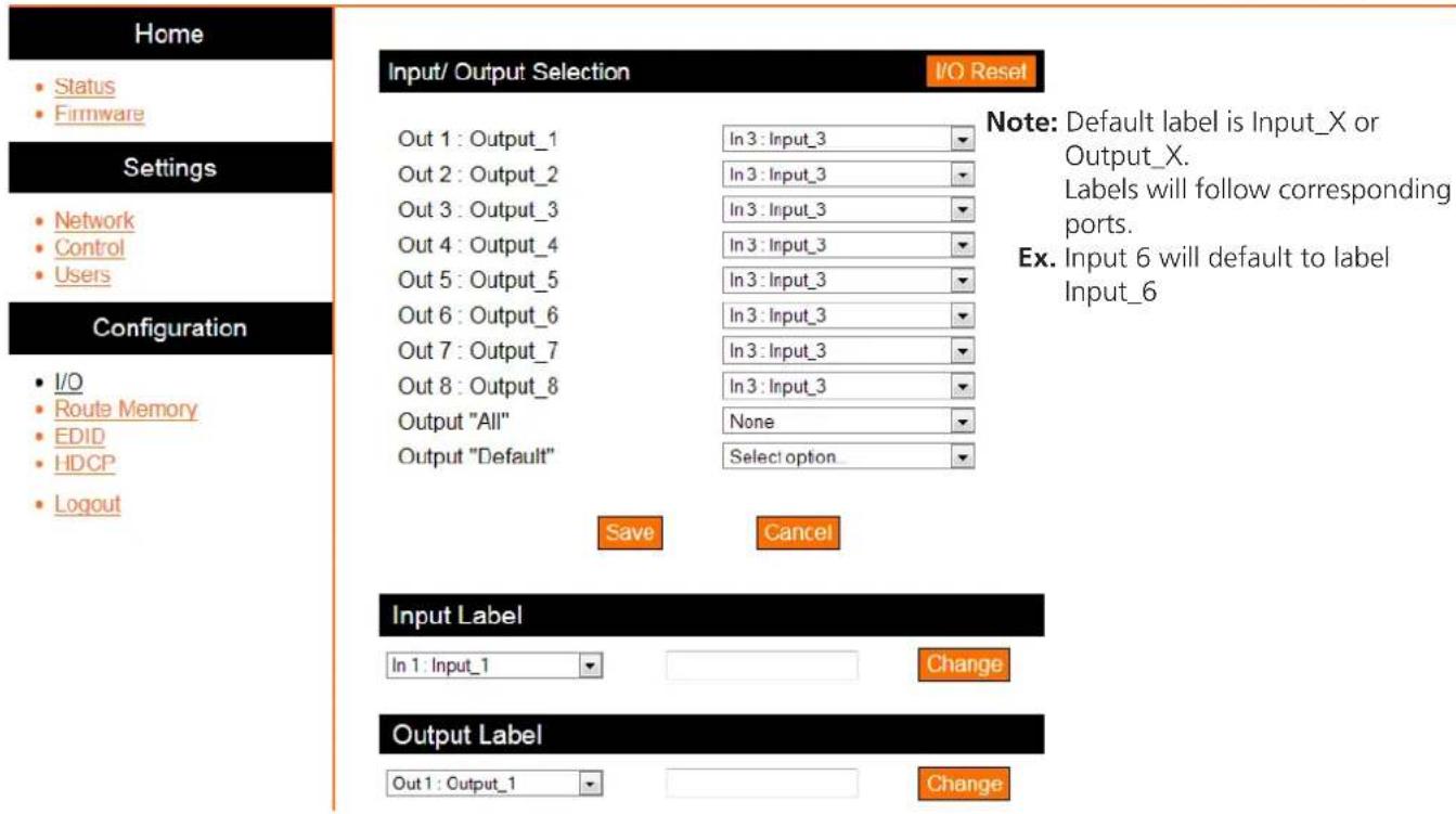 Home • Status • Firmware Settings • Network • Control • Users Configuration • I/O • Route Memory • EDID • HDCP • Logout Input/ Output Selection I/O Reset Out 1 : Output_1 In 3 : Input_3 Out 2 : Output_2 In 3 : Input_3 Out 3 : Output_3 In 3 : Input_3 Out 4 : Output_4 In 3 : Input_3 Out 5 : Output_5 In 3 : Input_3 Out 6 : Output_6 In 3 : Input_3 Out 7 : Output_7 In 3 : Input_3 Out 8 : Output_8 In 3 : Input_3 Output "All" None Output "Default" Select option_ Save Cancel Note: Default label is Input_X or Output_X. Labels will follow corresponding ports. Ex. Input 6 will default to label Input_6 Input Label In 1 : Input_1 Change Output Label Out 1 : Output_1 Change