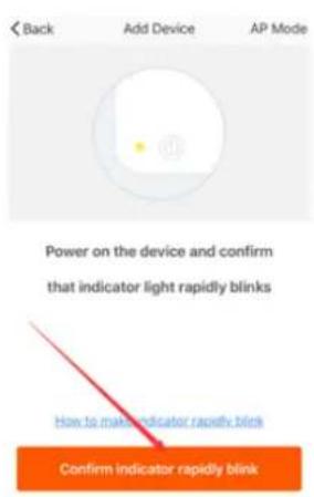 < Back Add Device AP Mode Power on the device and confirm that indicator light rapidly blinks How to make indicator rapidly blink Confirm indicator rapidly blink