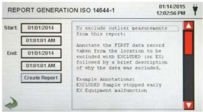 REPORT GENERATION ISO 14644-1 01/14/2015 12:02:56 PM Start: 01/01/2014 01:01:01 AM End: 01/01/2014 01:01:01 AM Create Report To exclude outlier measurements from this report: Annotate the FIRST data record taken from the location to be excluded with EXCLUDED (or EX) followed by a brief description of why the data was excluded. Example Annotations: EXCLUDED Sample stopped early EX Equipment malfunction