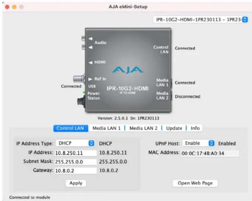 AJA eMini-Setup IPR-10G2-HDMI-1PR230113 - 1PR23 Audio Control LAN Connected HDMI Connected Ref In Media LAN 1 Connected USB Media LAN 2 Media LAN 1 Media LAN 2 IPR-10G2-HDMI IP TO HDMI Connected Power Status Disconnected Version: 2.5.0.1 Sn: 1PR230113 Control LAN Media LAN 1 Media LAN 2 Update Info IP Address Type: DHCP DHCP UPnP Host: Enable Enabled IP Address: 10.8.250.11 10.8.250.11 MAC Address: 00:0C:17:4B:A0:34 Subnet Mask: 255.255.0.0 255.255.0.0 Gateway: 10.8.0.2 10.8.0.2 Apply Open Web Page Connected to module