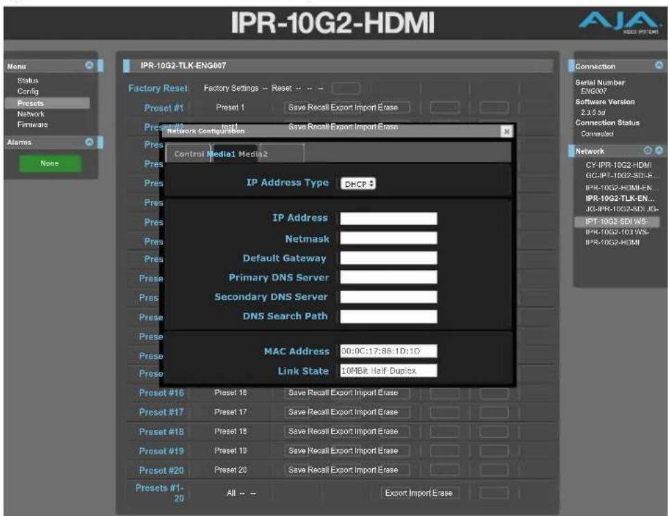 IPR-10G2-HDMI Menu Status Config Presets Network Firmware Alarms None IPR-10G2-TLK-ENG007 Factory Reset Factory Settings - Reset -- Preset #1 Preset 1 Save Recall Export Import Erase Preset #2 Preset 2 Preset 1 Save Recall Export Import Erase Network Configuration Control Media1 Media 2 IP Address Type DHCP IP Address Netmask Default Gateway Primary DNS Server Secondary DNS Server DNS Search Path MAC Address 00:0C:17:88:1D:1D Link State 10MBit Half-Duplex Preset #16 Preset 16 Save Recall Export Import Erase Preset #17 Preset 17 Save Recall Export Import Erase Preset #18 Preset 18 Save Recall Export Import Erase Preset #19 Preset 19 Save Recall Export Import Erase Preset #20 Preset 20 Save Recall Export Import Erase Presets #1- 20 All -- Export Import Erase Connection Serial Number ENGXY7 Software Version 2.3.0 sd Connection Status Connected Network CY-IPR-10G2-HDM GC-IPT-10G7-SDI-E... IPR-10G2-HTMI-EN... IPR-10G2-TLK-EN... JG-IPR-10G2-SDI JG- IPT-10G2-SDI WS- IPR-10G2-10I WS- IPR-10G2-HDMI
