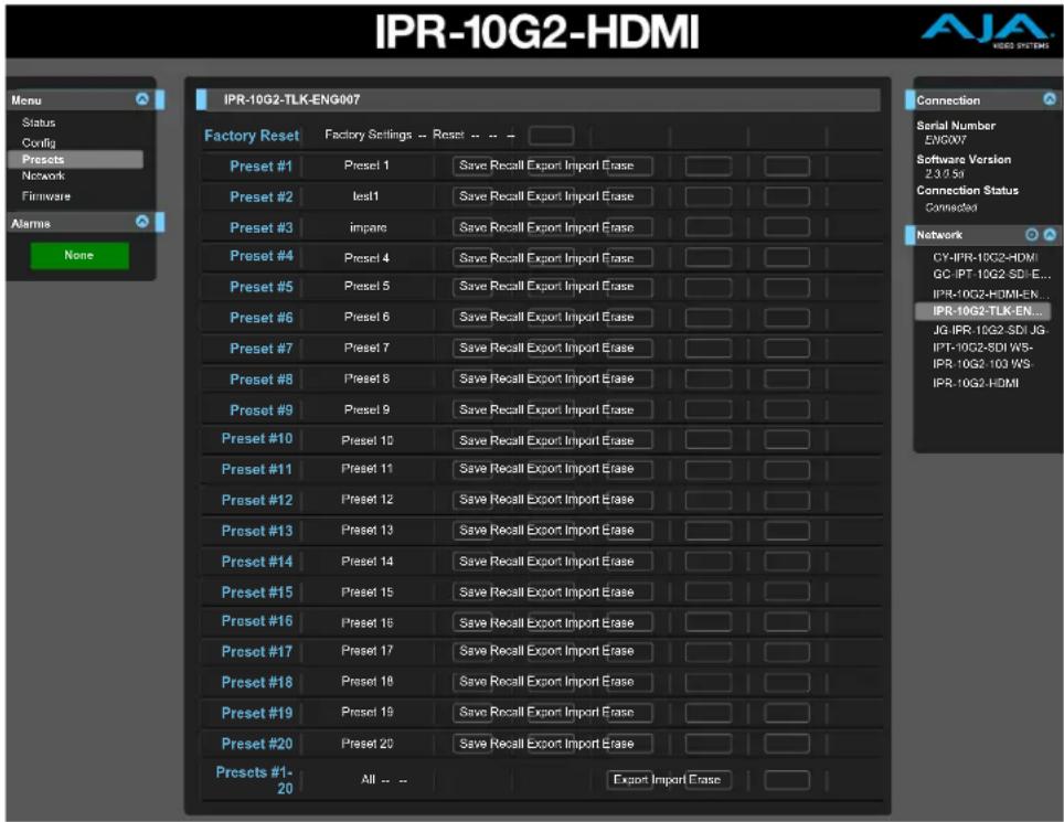 IPR-10G2-HDMI Menu Status Config Presets Network Firmware Alarms None IPR-10G2-TLK-ENG007 Factory Reset Factory Settings -- Reset -- -- Preset #1 Preset 1 Save Recall Export Import Erase Preset #2 test1 Save Recall Export Import Erase Preset #3 impare Save Recall Export Import Erase Preset #4 Preset 4 Save Recall Export Import Erase Preset #5 Preset 5 Save Recall Export Import Erase Preset #6 Preset 6 Save Recall Export Import Erase Preset #7 Preset 7 Save Recall Export Import Erase Preset #8 Preset 8 Save Recall Export Import Erase Preset #9 Preset 9 Save Recall Export Import Erase Preset #10 Preset 10 Save Recall Export Import Erase Preset #11 Preset 11 Save Recall Export Import Erase Preset #12 Preset 12 Save Recall Export Import Erase Preset #13 Preset 13 Save Recall Export Import Erase Preset #14 Preset 14 Save Recall Export Import Erase Preset #15 Preset 15 Save Recall Export Import Erase Preset #16 Preset 16 Save Recall Export Import Erase Preset #17 Preset 17 Save Recall Export Import Erase Preset #18 Preset 18 Save Recall Export Import Erase Preset #19 Preset 19 Save Recall Export Import Erase Preset #20 Preset 20 Save Recall Export Import Erase Presets #1- 20 All -- Export Import Erase Connection Serial Number EWG007 Software Version 2.3.0.5d Connection Status Connected CY-IPR-10G2-HDMI GC-IPT-10G2-SDI-E... IPR-10G2-HDMI-EN... IPR-10G2-TLK-EN... JG-IPR-10G2-SDI-JG- IPT-10G2-SDI W5- IPR-10G2-103 WS- IPR-10G2-HDMI