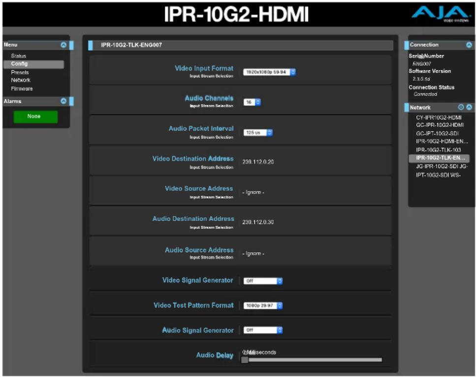 IPR-10G2-HDMI Menu Status Config Precs Network Firmware Alarms None IPR-10G2-TLK-ENG007 Video Input Format Input Stream Selection 1920x1083p 59.94 Audio Channels Input Stream Selection 16 Audio Packet Interval Input Stream Selection 125 us Video Destination Address Input Stream Selection 239.112.0.20 Video Source Address Input Stream Selection - Ignore - Audio Destination Address Input Stream Selection 239.112.0.30 Audio Source Address Input Stream Selection - Ignore - Video Signal Generator OFF Video Test Pattern Format 1080p 29.97 Audio Signal Generator OFF Audio Delay 0 milliseconds Connection SerialNumber ENGOO7 Software Version 2.3.0.1g Connection Status Connected Network CY-IPR-10G2-HDMI GC-IPR-10G2-HDMI GC-IPT-10G2-SDI IPR-10G2-HDMI-EN... IPR-10G2-TLK-103 IPR-10G2-TLK-EN... JG-IPR-10G2-SDI JG- IPT-10G2-SDI WS- Video Signal Generator OFF
