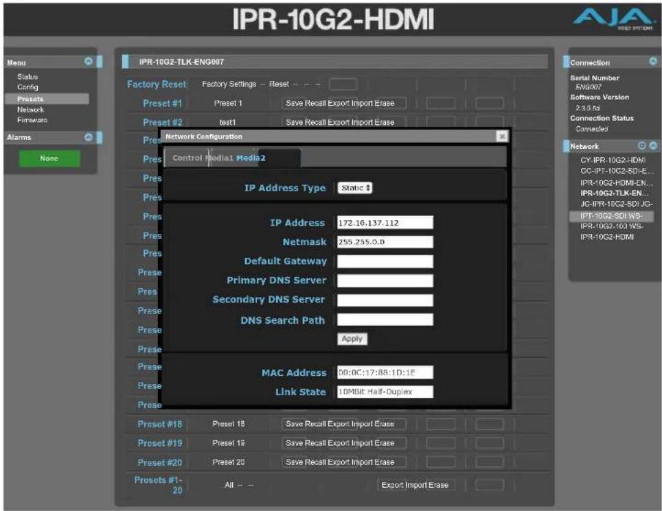 IPR-10G2-HDMI Menu Status Config Presets Network Firmware Alarms None IPR-10G2-TLK-ENG007 Factory Reset Factory Settings - Reset -- Preset #1 Preset 1 Save Recall Export Import Erase Preset #2 test1 Save Recall Export Import Erase Network Configuration Control Media1 Media2 IP Address Type Static # IP Address 172.16.137.112 Netmask 255.255.0.0 Default Gateway Primary DNS Server Secondary DNS Server DNS Search Path Apply MAC Address 00:0C:17:88:1D:1E Link State 10MBit Half-Duplex Connection Serial Number ENGO07 Software Version 2.3.0.0s Connection Status Connected Network CY-IPR-10G2-HDMI CC-IPT-10G2-SD-E... IPR-10G2-HDMI-EN... IPR-10G2-TLK-EN... JG-IPR-10G2-SDI-JG- IPT-10G2-SDI WS- IPR-10G2-10I WS- IPR-10G2-HDMI