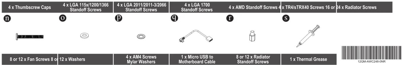 4 x Thumbscrew Caps 4 x LGA 115x/1200/1366 Standoff Screws 4 x LGA 2011/2011-3/2066 Standoff Screws 4 x LGA 1700 Standoff Screws 4 x AMD Standoff Screws 4 x TR4/sTRX40 Screws 16 or 24 x Radiator Screws n o p q r s 8 or 12 x Fan Screws 8 or 12 x Washers 4 x AM4 Screws Mylar Washers 1 x Micro USB to Motherboard Cable 8 or 12 x Radiator Standoff Screws 1 x Thermal Grease 12CM-AWC248-ONR