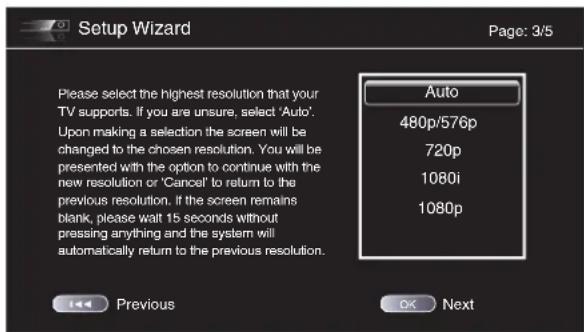 Setup Wizard Page: 3/5 Please select the highest resolution that your TV supports. If you are unsure, select 'Auto'. Upon making a selection the screen will be changed to the chosen resolution. You will be presented with the option to continue with the new resolution or 'Cancel' to return to the previous resolution. If the screen remains blank, please wait 15 seconds without pressing anything and the system will automatically return to the previous resolution. Auto 480p/576p 720p 1080i 1080p Previous OK Next