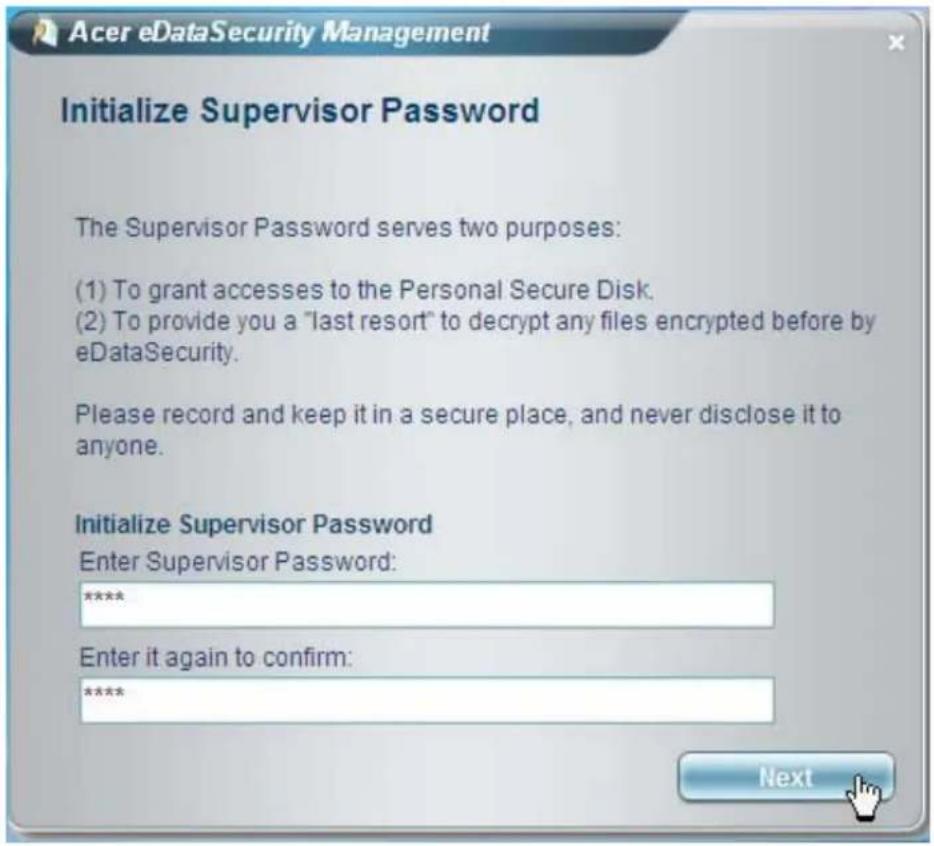 Acer eDataSecurity Management Initialize Supervisor Password The Supervisor Password serves two purposes: (1) To grant accesses to the Personal Secure Disk. (2) To provide you a "last resort" to decrypt any files encrypted before by eDataSecurity. Please record and keep it in a secure place, and nev…