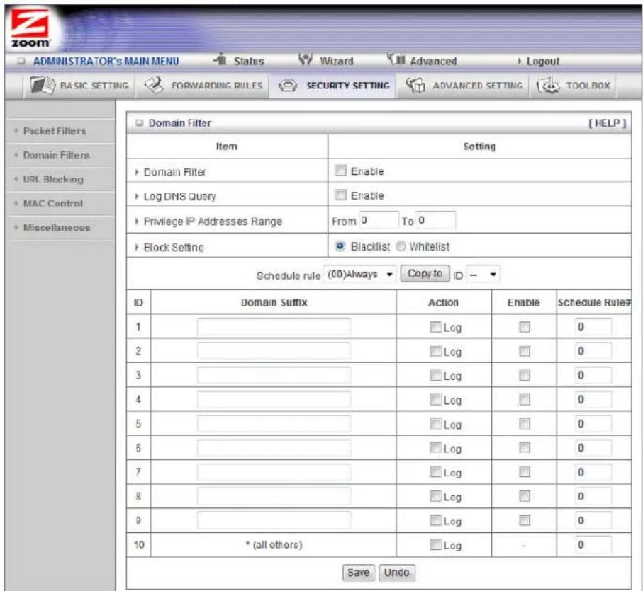 ADMINISTRATOR'S MAIN MENU Status Wizard Advanced Logout BASIC SETTING FORWARDING RULES SECURITY SETTING ADVANCED SETTING TOOLBOX Packet Filters Domain Filters URL Blocking MAC Control Miscellaneous Domain Filter [HELP] Item Setting Domain Filter Enable Log DNS Query Enable Privilege IP Addresses Range From 0 To 0 Block Setting Blacklist Whitelist Schedule rule (00)Always Copy to ID ID Domain Suffix Action Enable Schedule Rule# 1 ________ Log 0 2 ________ Log 0 3 ________ Log 0 4 ________ Log 0 5 ________ Log 0 6 ________ Log 0 7 ________ Log 0 8 ________ Log 0 9 ________ Log 0 10 * (all others) Log - 0 Save Undo
