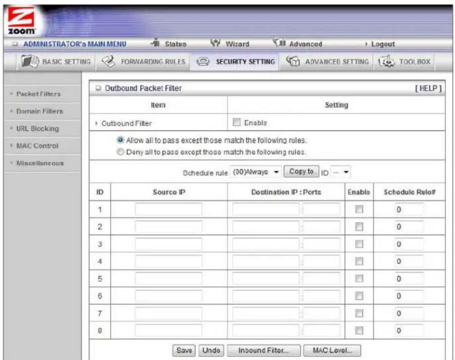 ADMINISTRATOR's MAIN MENU Status Wizard Advanced Logout BASIC SETTING FORWARDING RULES SECURITY SETTING ADVANCED SETTING TOOLBOX Outbound Packet Filter [HELP] Item Setting Outbound Filter Enable Allow all to pass except those match the following rules. Deny all to pass except those match the following rules. Schedule rule (00)Always Copy to ID ID Source IP Destination IP:Ports Enable Schedule Rule# 1 0 2 0 3 0 4 0 5 0 6 0 7 0 8 0 Save Undo Inbound Filter... MAC Level...