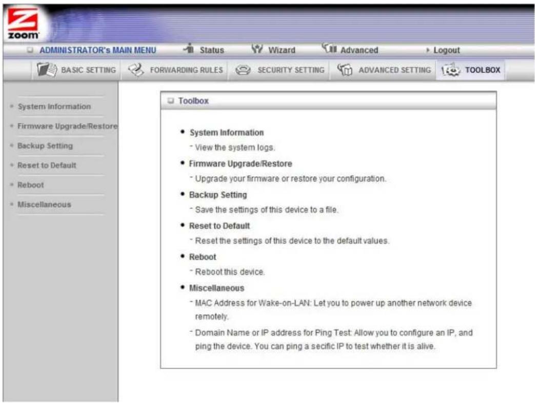 ADMINISTRATOR's MAIN MENU Status Wizard Advanced Logout BASIC SETTING FORWARDING RULES SECURITY SETTING ADVANCED SETTING TOOLBOX System Information Firmware Upgrade/Restore Backup Setting Reset to Default Reboot Miscellaneous Toolbox System Information - View the system logs. Firmware Upgrade/Restore - Upgrade your firmware or restore your configuration. Backup Setting - Save the settings of this device to a file. Reset to Default - Reset the settings of this device to the default values. Reboot - Reboot this device. Miscellaneous - MAC Address for Wake-on-LAN: Let you to power up another network device remotely. - Domain Name or IP address for Ping Test: Allow you to configure an IP, and ping the device. You can ping a secific IP to test whether it is alive.