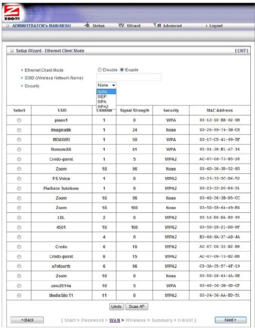 Setup Wizard - Ethernet Client Mode [EXIT] Ethernet Client Mode Disable Enable SSID (Wireless Network Name) Security None None WEP WPA WPA2 Channel Signal Strength Security MAC Address Select SSID 1 0 WPA 00-13-10-EB-02-08 piano1 1 24 None 00-26-99-74-3B-C8 Imaginatik 1 50 WPA 00-17-C5-41-99-5F MDAWIFI 1 81 WPA 00-01-38-E1-A7-34 RemoteX6 1 5 WPA2 AC-67-06-73-B3-28 Credo-guest 1 96 None 00-40-36-3D-52-80 Zoom 10 WPA2 00-23-33-2C-D6-52 PS Voice 1 0 WPA2 00-23-33-2C-D6-51 Platform Solutions 1 96 None 00-40-36-3B-D5-CC Zoom 10 None 00-50-18-64-49-B6 Zoom 10 WPA2 00-16-D6-DA-D9-99 LBL 2 WPA2 00-50-18-21-D0-BF 4501 10 WPA2 E0-46-SA-37-A0-4A 4 WPA2 AC-67-06-33-B2-B8 Credo-guest 6 WPA2 AC-67-06-73-B2-B8 x7nfourth 6 WPA2 C8-3A-35-57-4F-19 Zoom 10 None 00-50-18-64-4A-OE zmo2014a 10 WPA 00-40-36-3D-6D-CF Media Silo T1 11 WPA2 00-24-36-AA-ED-51 Undo Scan AP < Back [ Start > Password > WAN > Wireless > Summary > Finish! ] Next >