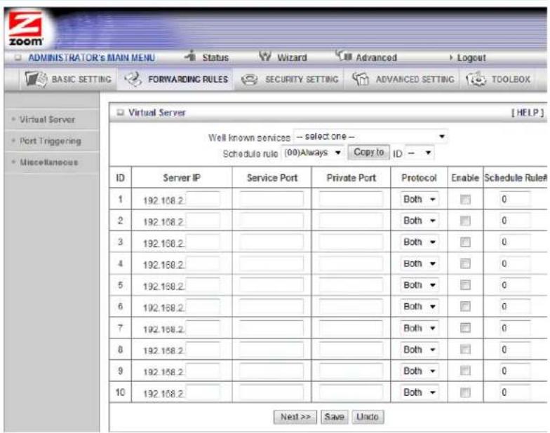 ADMINISTRATOR'S MAIN MENU Status Wizard Advanced Logout BASIC SETTING FORWARDING RULES SECURITY SETTING ADVANCED SETTING TOOLBOX Virtual Server Port Triggering Miscellaneous ID Server IP Service Port Private Port Protocol Enable Schedule Rule#1 1 192.168.2 2 192.168.2 3 192.168.2 4 192.168.2 5 192.168.2 6 192.168.2 7 192.168.2 8 192.168.2 9 192.168.2 10 192.168.2 Both ▼ Both ▼ Both ▼ Both ▼ Both ▼ Both ▼ Both ▼ Next >> Save Undo Well known services --select one -- Schedule rule (00)Always ▼ Copy to ID - ▼
