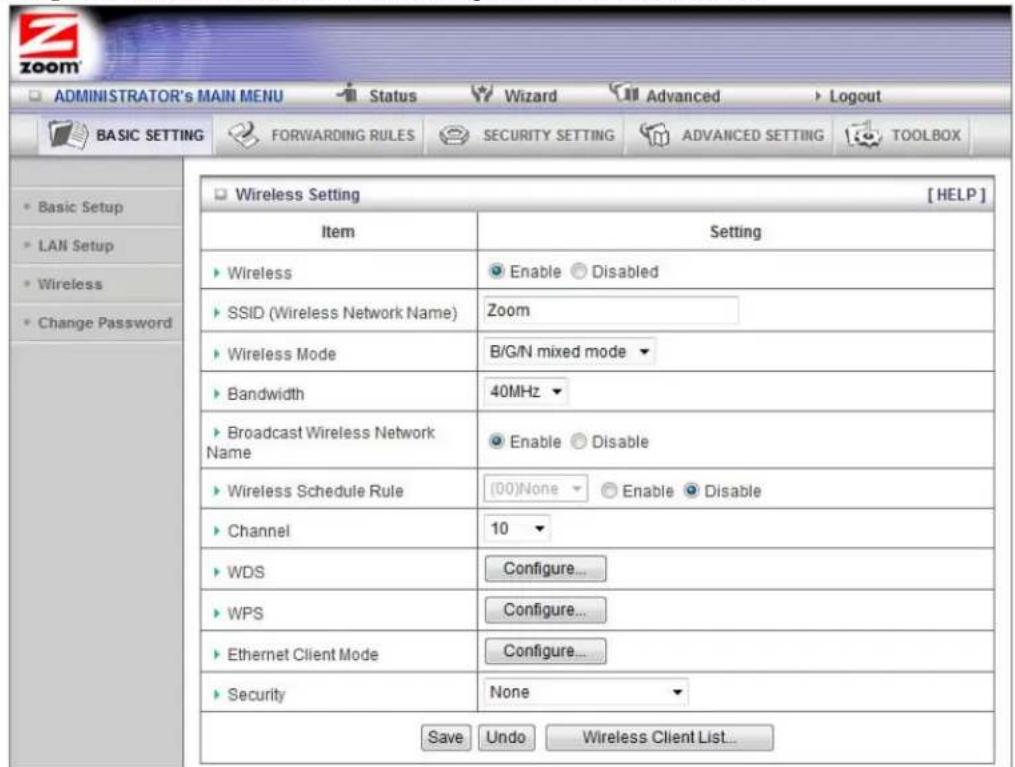 ADMINISTRATOR's MAIN MENU Status Wizard Advanced Logout BASIC SETTING FORWARDING RULES SECURITY SETTING ADVANCED SETTING TOOLBOX Basic Setup LAN Setup Wireless Change Password Wireless Setting [HELP] Item Setting ► Wireless Enable ● Disabled ► SSID (Wireless Network Name) Zoom ► Wireless Mode B/G/N mixed mode ▼ ► Bandwidth 40MHz ▼ ► Broadcast Wireless Network Name Enable ● Disable ► Wireless Schedule Rule [00]None ○ Enable ● Disable ► Channel 10 ▼ ► WDS Configure... ► WPS Configure... ► Ethernet Client Mode Configure... ► Security None ▼ Save Undo Wireless Client List...