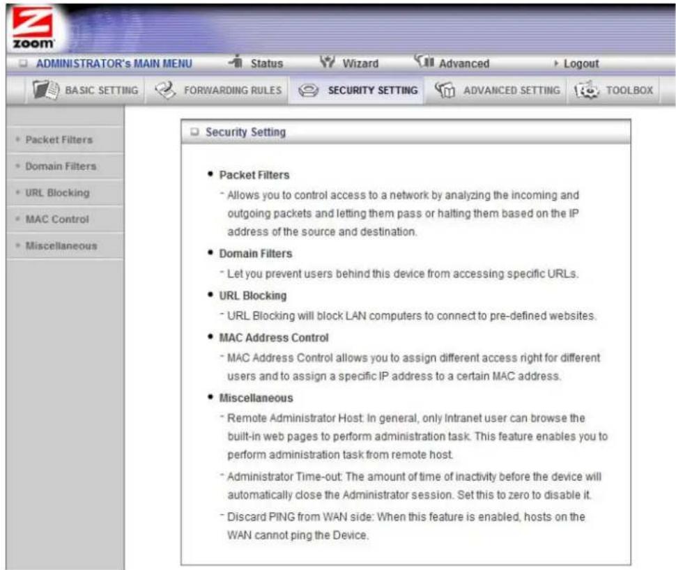 ADMINISTRATOR'S MAIN MENU Status Wizard Advanced Logout BASIC SETTING FORWARDING RULES SECURITY SETTING ADVANCED SETTING TOOLBOX • Packet Filters • Domain Filters • URL Blocking • MAC Control • Miscellaneous Security Setting • Packet Filters - Allows you to control access to a network by analyzing the incoming and outgoing packets and letting them pass or halting them based on the IP address of the source and destination. • Domain Filters - Let you prevent users behind this device from accessing specific URLs. • URL Blocking - URL Blocking will block LAN computers to connect to pre-defined websites. • MAC Address Control - MAC Address Control allows you to assign different access right for different users and to assign a specific IP address to a certain MAC address. • Miscellaneous - Remote Administrator Host: In general, only Intranet user can browse the built-in web pages to perform administration task. This feature enables you to perform administration task from remote host. - Administrator Time-out: The amount of time of inactivity before the device will automatically close the Administrator session. Set this to zero to disable it. - Discard PING from WAN side: When this feature is enabled, hosts on the WAN cannot ping the Device.